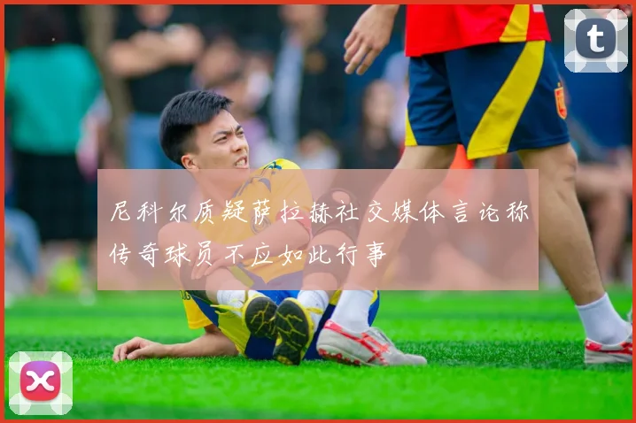 尼科尔质疑萨拉赫社交媒体言论称传奇球员不应如此行事