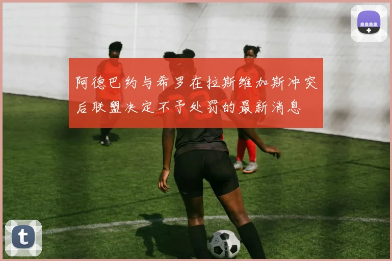 阿德巴约与希罗在拉斯维加斯冲突后联盟决定不予处罚的最新消息
