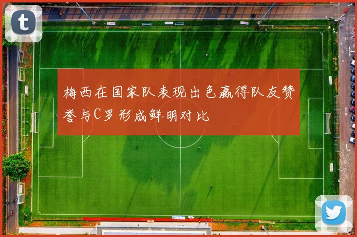 梅西在国家队表现出色赢得队友赞誉与C罗形成鲜明对比