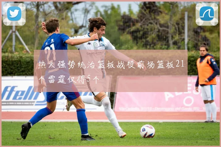 热火强势统治篮板战役前场篮板21个雷霆仅得5个