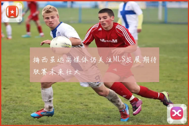 梅西虽远离媒体仍关注MLS发展期待联赛未来壮大
