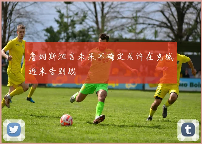 詹姆斯坦言未来不确定或许在克城迎来告别战