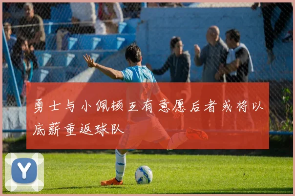 勇士与小佩顿互有意愿后者或将以底薪重返球队