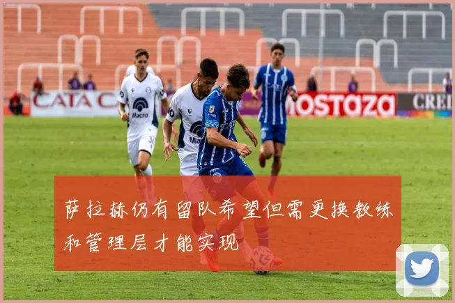 萨拉赫仍有留队希望但需更换教练和管理层才能实现