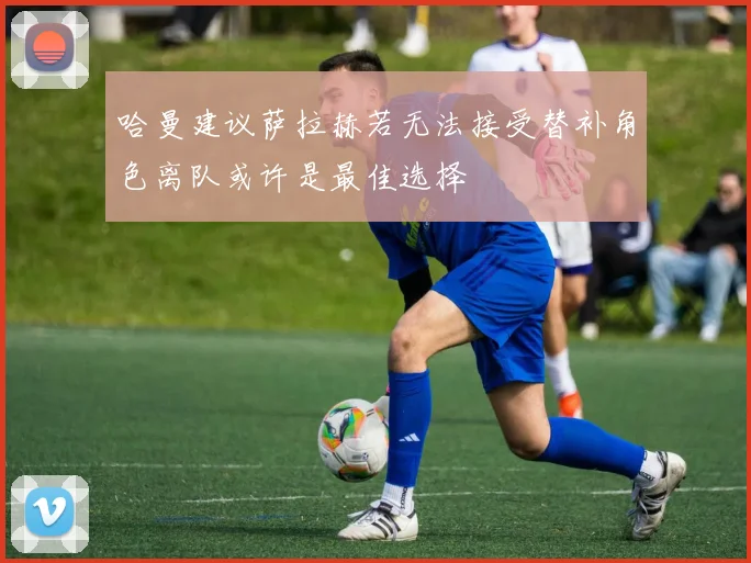 哈曼建议萨拉赫若无法接受替补角色离队或许是最佳选择