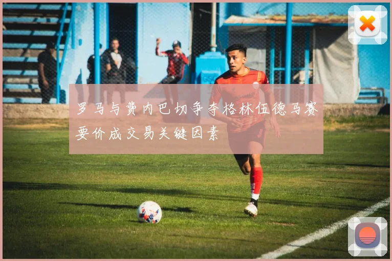 罗马与费内巴切争夺格林伍德马赛要价成交易关键因素