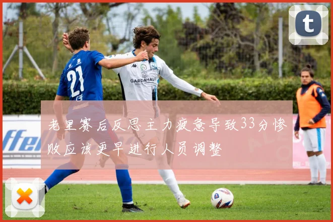 老里赛后反思主力疲惫导致33分惨败应该更早进行人员调整