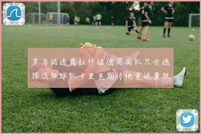 罗马诺透露拉什福德若离队只会选择顶级球队卡里克期待他重返曼联