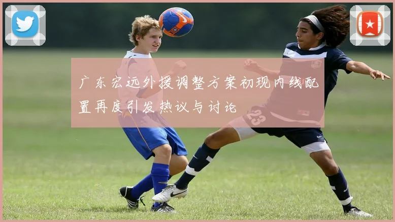 广东宏远外援调整方案初现内线配置再度引发热议与讨论