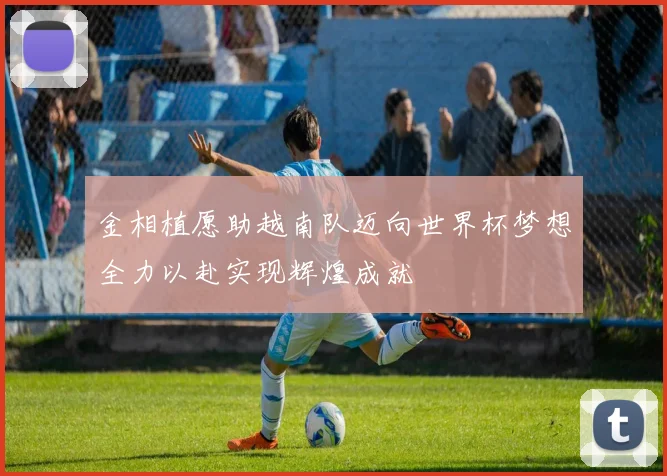 金相植愿助越南队迈向世界杯梦想全力以赴实现辉煌成就