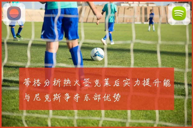 蒂格分析热火签克莱后实力提升能与尼克斯争夺东部优势