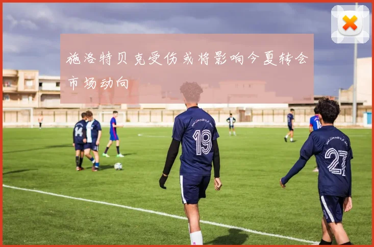 施洛特贝克受伤或将影响今夏转会市场动向