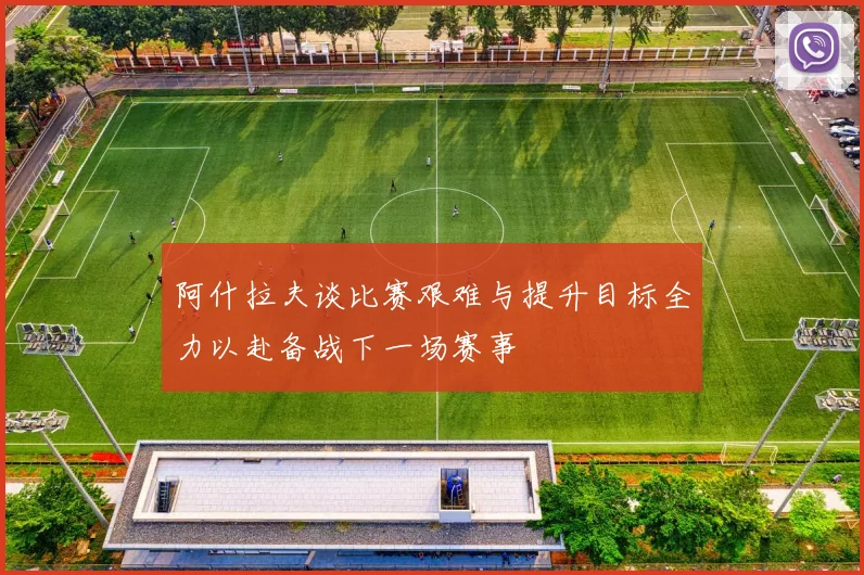 阿什拉夫谈比赛艰难与提升目标全力以赴备战下一场赛事