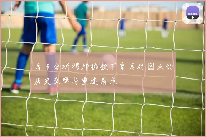 马卡分析穆帅执教下皇马对国米的历史交锋与重逢看点