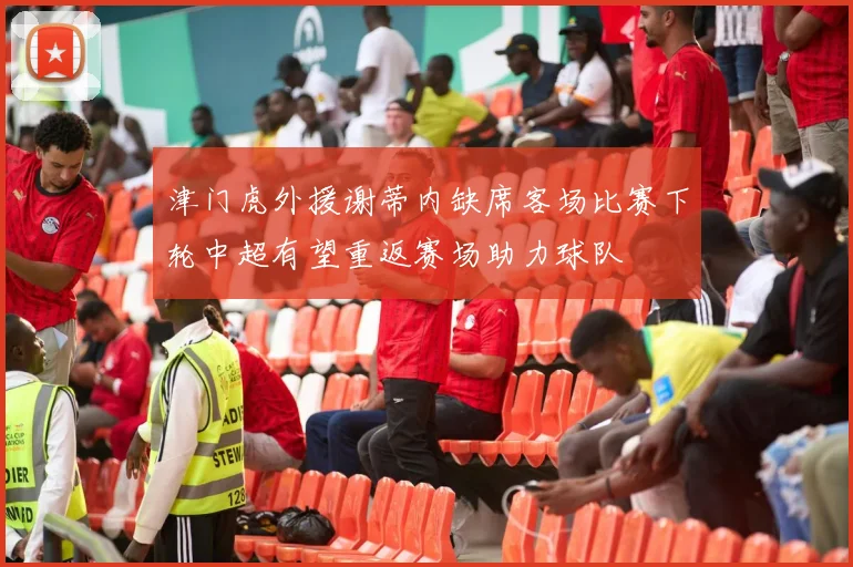 津门虎外援谢蒂内缺席客场比赛下轮中超有望重返赛场助力球队