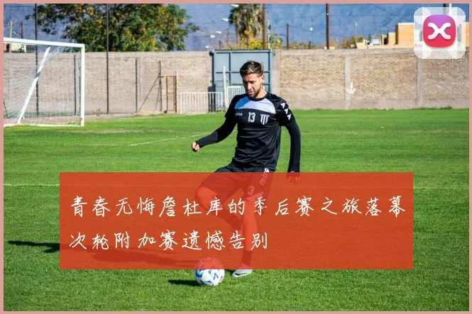 青春无悔詹杜库的季后赛之旅落幕次轮附加赛遗憾告别
