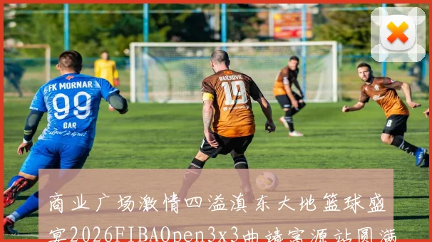 商业广场激情四溢滇东大地篮球盛宴2026FIBAOpen3x3曲靖富源站圆满落幕