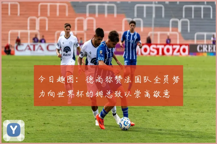 今日趣图：德尚称赞法国队全员努力向世界杯的姆总致以崇高敬意