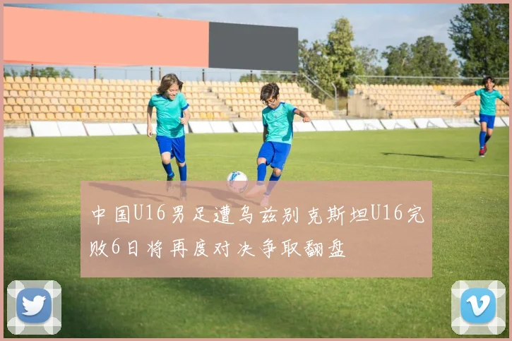 中国U16男足遭乌兹别克斯坦U16完败6日将再度对决争取翻盘