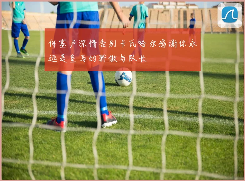 何塞卢深情告别卡瓦哈尔感谢你永远是皇马的骄傲与队长