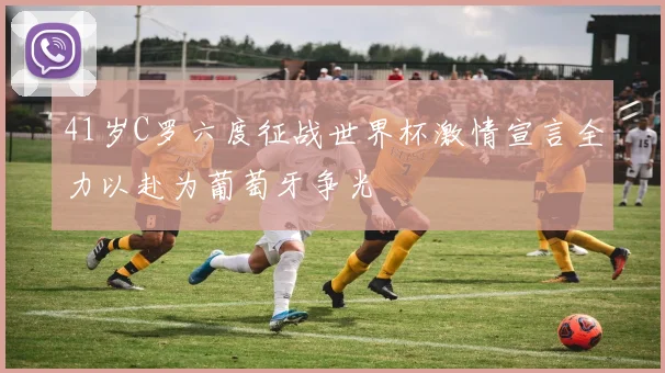 41岁C罗六度征战世界杯激情宣言全力以赴为葡萄牙争光